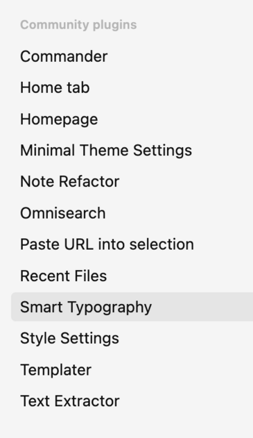 Commander
Home tab
Homepage
Minimal Theme Settings 
Note Refactor 
Omnisearch
Paste URL into selection 
Recent Files
Smart Typography 
Style Settings 
Templater
Text Extractor 